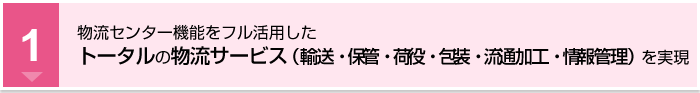 物流センター機能をフル活用したトータルの物流サービス（輸送・保管・荷役・包装・流通加工・情報管理）を実現